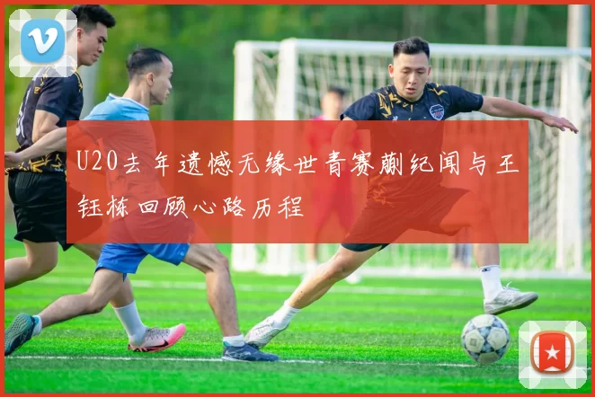 U20去年遗憾无缘世青赛蒯纪闻与王钰栋回顾心路历程