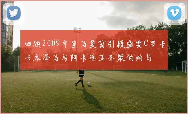 回顾2009年皇马夏窗引援盛宴C罗卡卡本泽马与阿韦洛亚齐聚伯纳乌