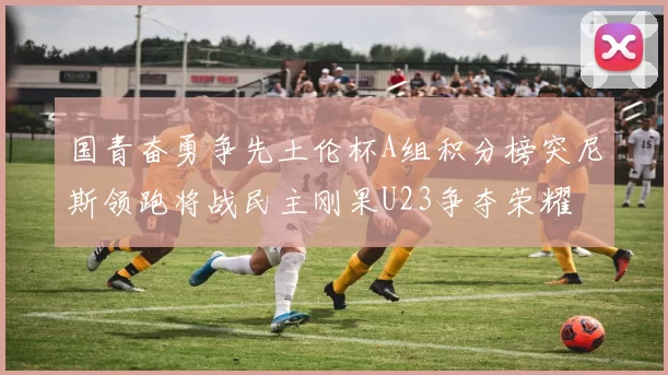 国青奋勇争先土伦杯A组积分榜突尼斯领跑将战民主刚果U23争夺荣耀