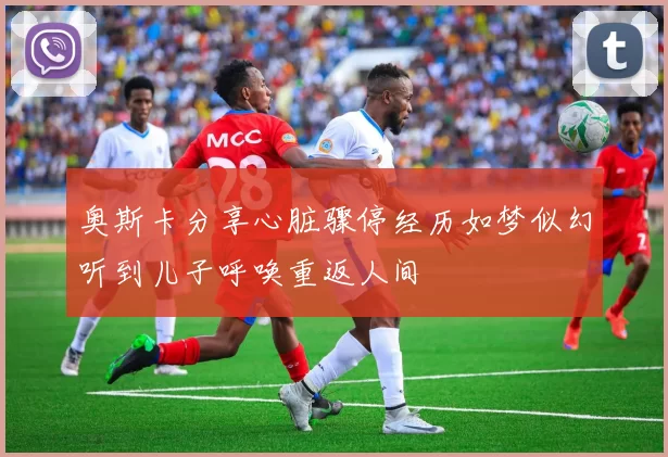 奥斯卡分享心脏骤停经历如梦似幻听到儿子呼唤重返人间