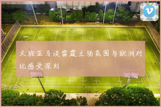 文班亚马谈雷霆主场氛围与欧洲对比感受深刻